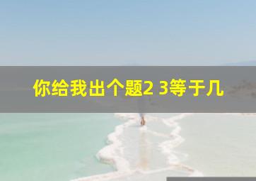 你给我出个题2 3等于几